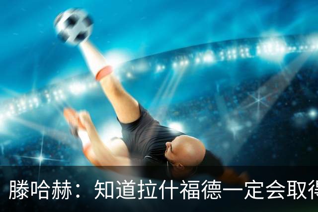 滕哈赫：知道拉什福德一定会取得进球